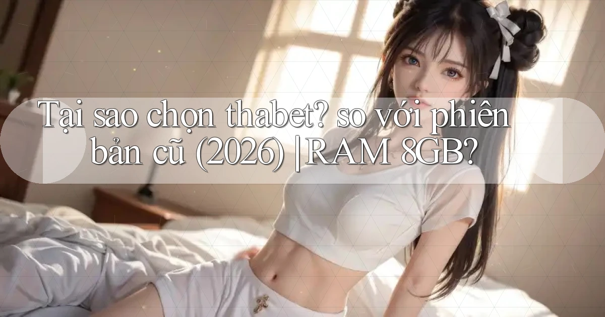 Tại sao chọn thabet so với phiên bản cũ (2026) RAM 8GB