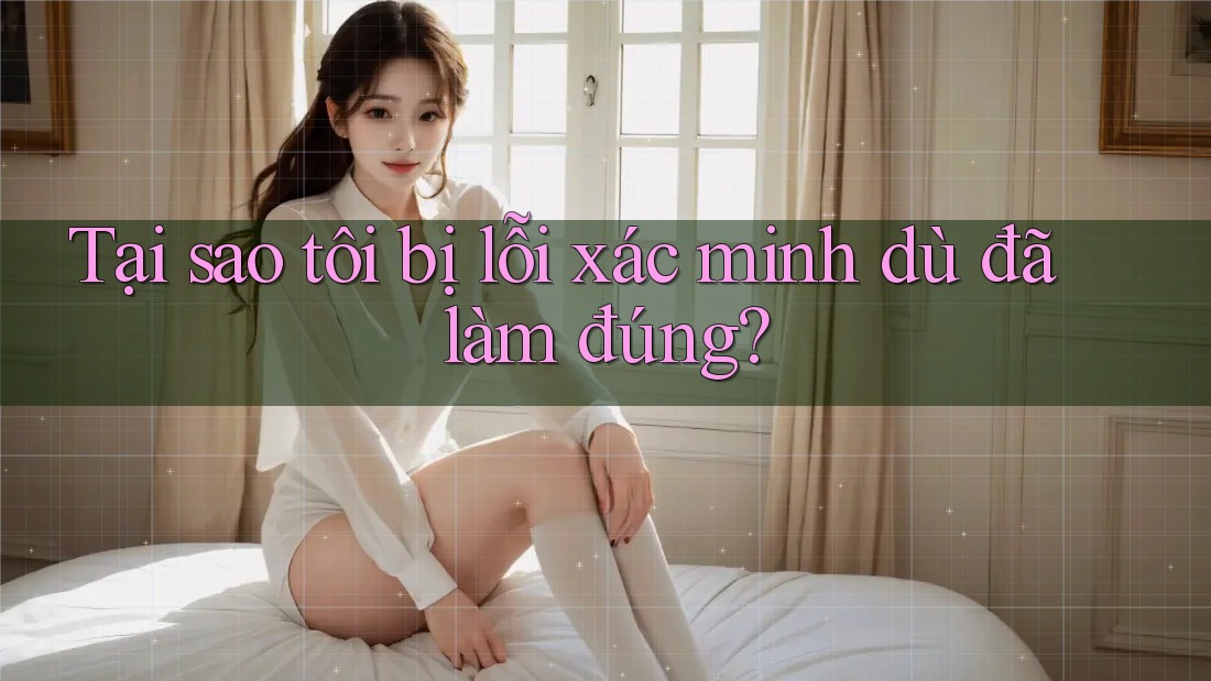 Tại sao tôi bị lỗi xác minh dù đã làm đúng?