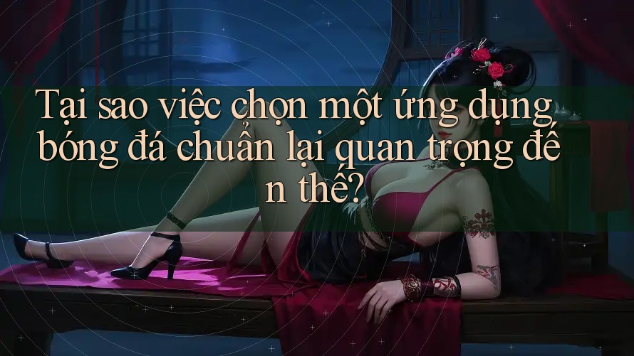 Tại sao việc chọn một ứng dụng bóng đá chuẩn lại quan trọng đến thế?