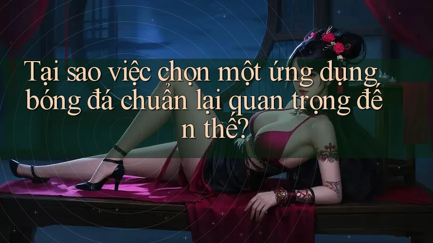 Tại sao việc chọn một ứng dụng bóng đá chuẩn lại quan trọng đến thế?