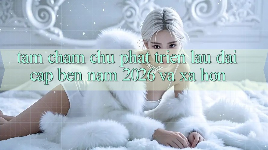 Tầm Chăm chú Phát Triển Lâu dài Cập bến Năm 2026 và Xa Hơn Tầm Chăm chú Phát Triển Lâu dài Cập bến Năm 2026 và Xa Hơn