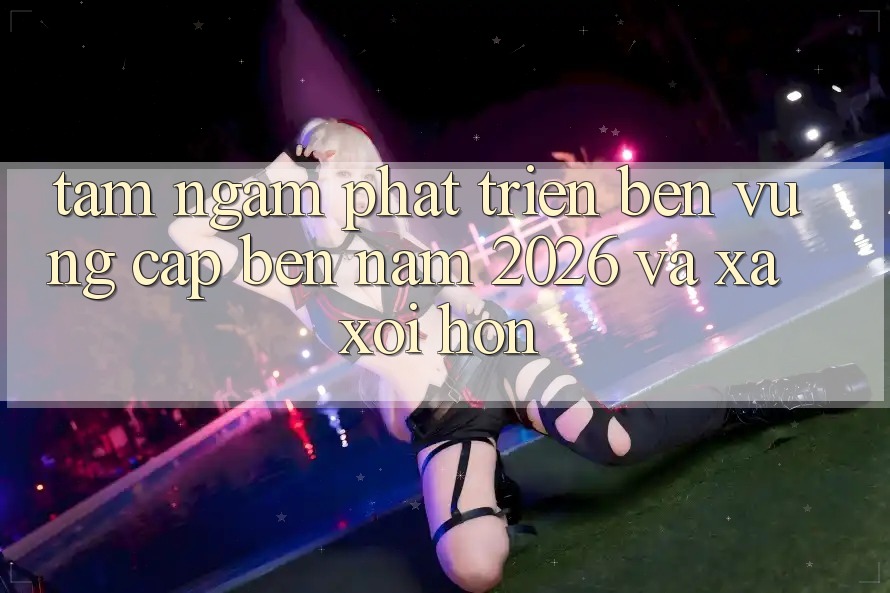 Tầm Ngắm Phát Triển Bền Vững Cập bến Năm 2026 và Xa xôi Hơn