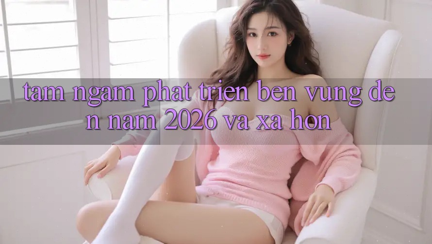 Tầm Ngắm Phát Triển Bền Vững Đến Năm 2026 và Xa Hơn
