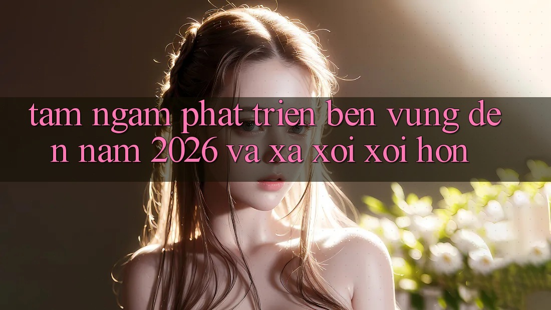 Tầm Ngắm Phát Triển Bền vững Đến Năm 2026 và Xa xôi xôi Hơn