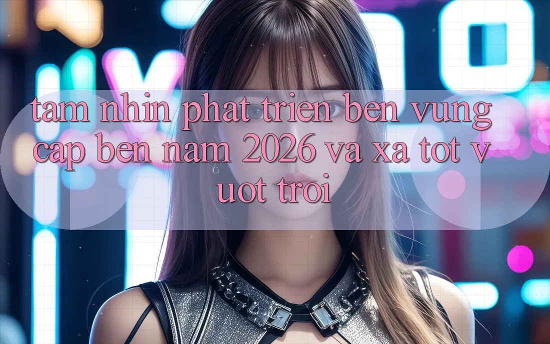 Tầm Nhìn Phát Triển Bền Vững Cập bến Năm 2026 và Xa Tốt vượt trội