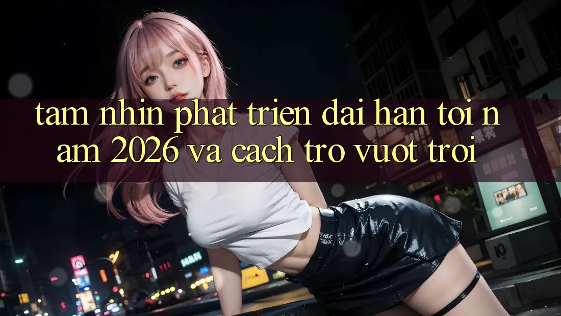 Tầm Nhìn Phát Triển Dài hạn Tới Năm 2026 và Cách trở Vượt trội