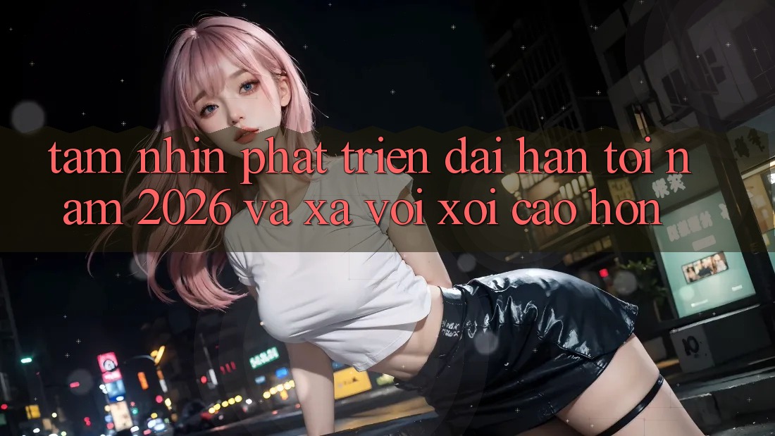 Tầm Nhìn Phát Triển Dài hạn Tới Năm 2026 và Xa vời xôi Cao hơn
