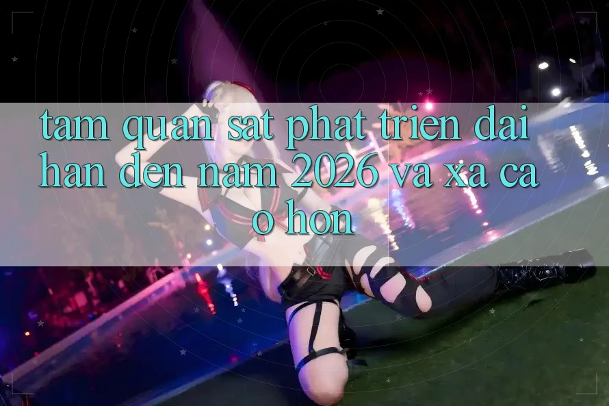 Tầm Quan sát Phát Triển Dài hạn Đến Năm 2026 và Xa Cao hơn