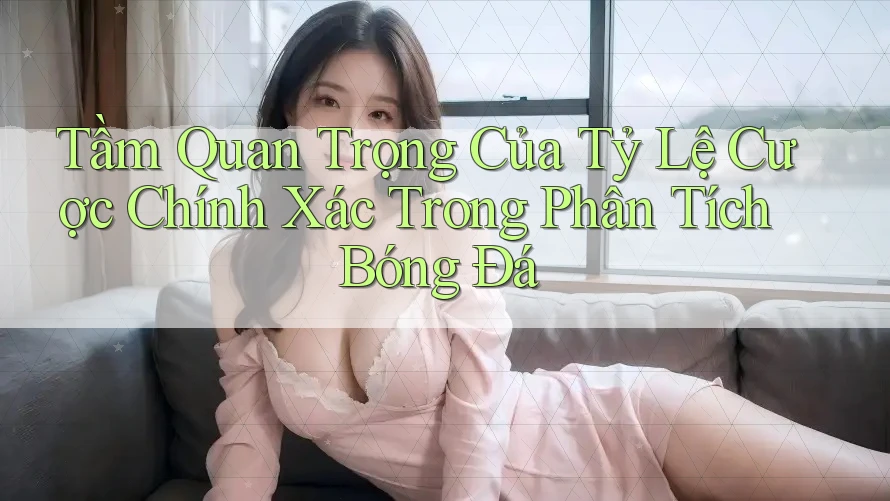 Tầm Quan Trọng Của Tỷ Lệ Cược Chính Xác Trong Phân Tích Bóng Đá