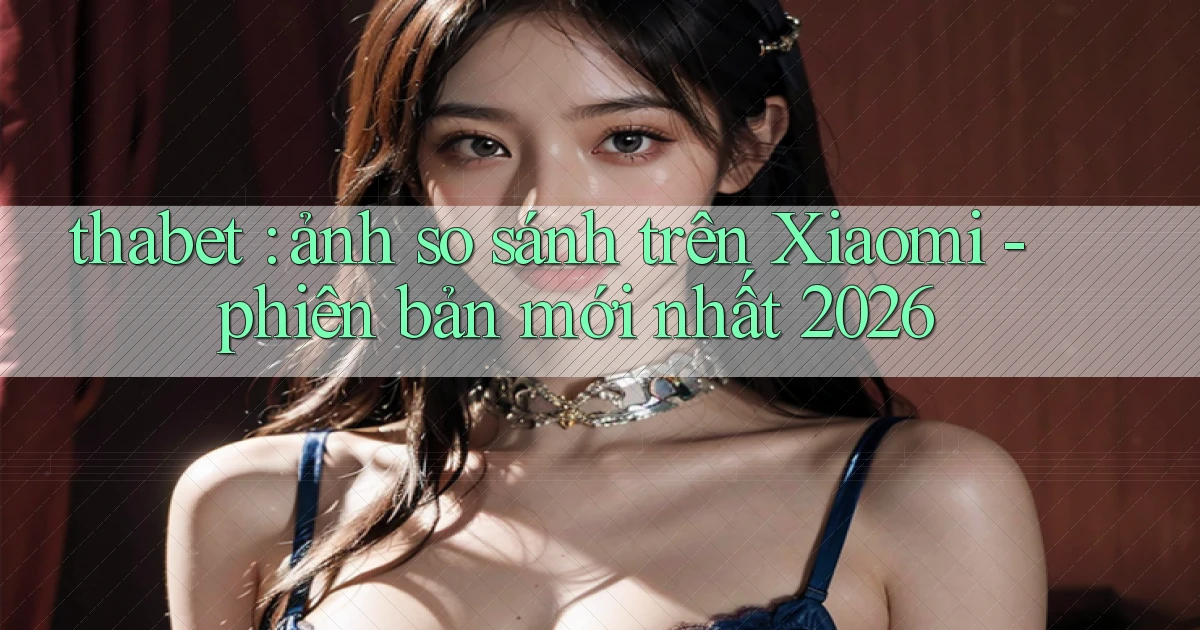 thabet ảnh so sánh trên Xiaomi   phiên bản mới nhất 2026