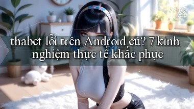 thabet lỗi trên Android cũ 7 kinh nghiệm thực tế khắc phục