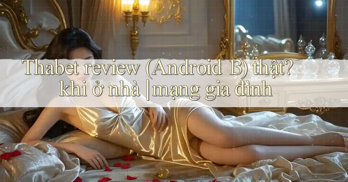 Thabet review (Android 13) thật khi ở nhà mạng gia đình