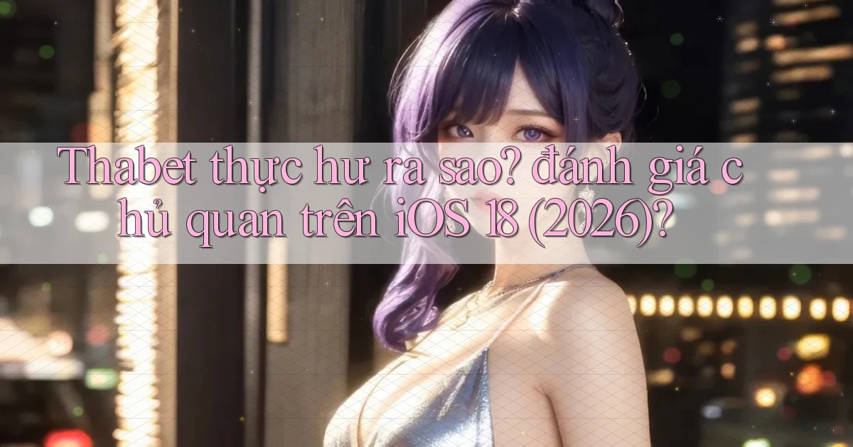 Thabet thực hư ra sao đánh giá chủ quan trên iOS 18 (2026)