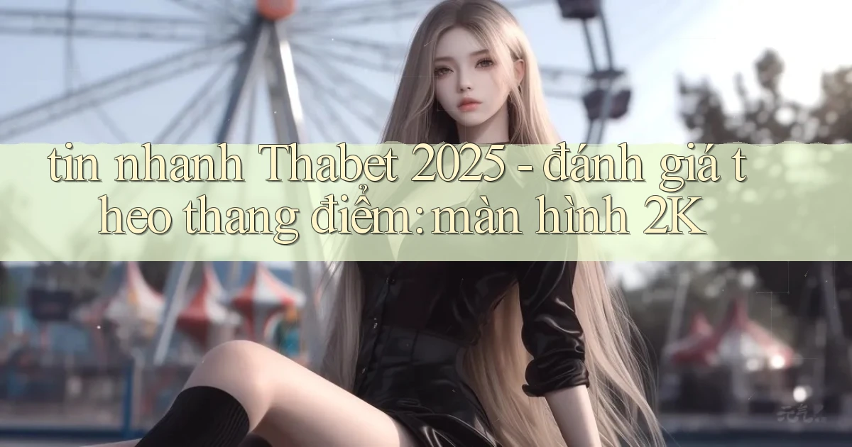 tin nhanh Thabet 2025   đánh giá theo thang điểm màn hình 2K