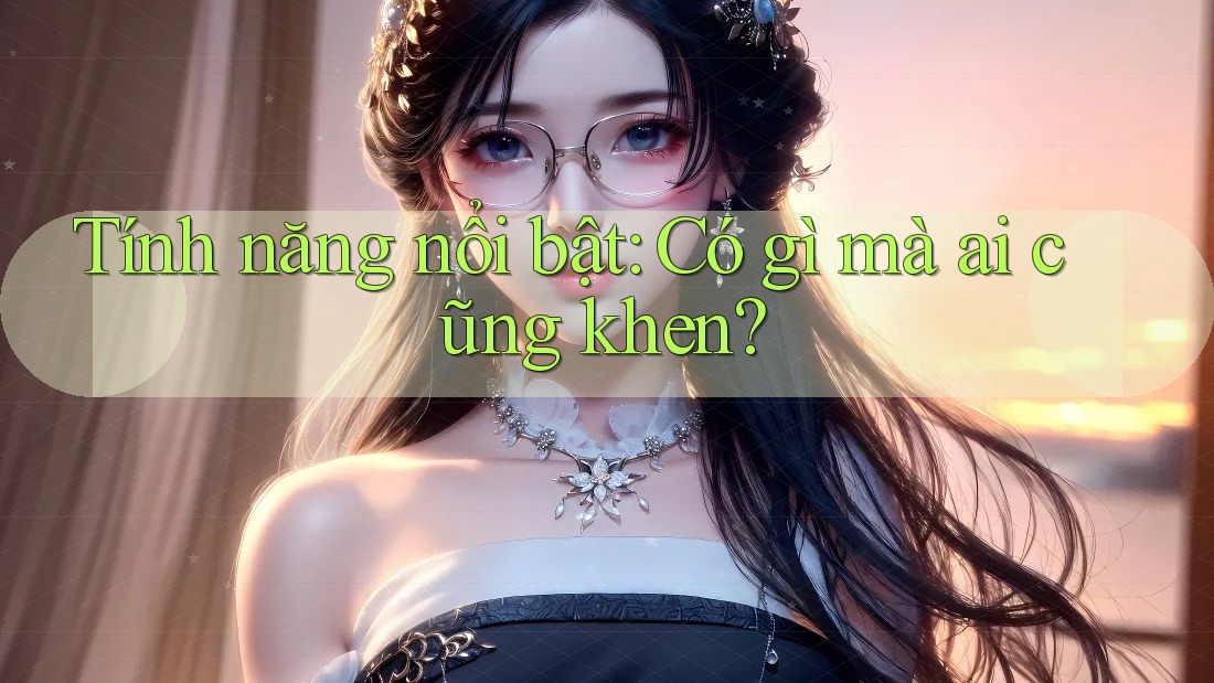 Tính năng nổi bật: Có gì mà ai cũng khen? Tính năng nổi bật: Có gì mà ai cũng khen?