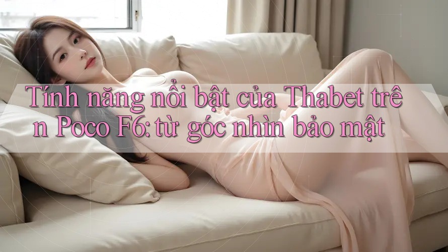 Tính năng nổi bật của Thabet trên Poco F6: từ góc nhìn bảo mật