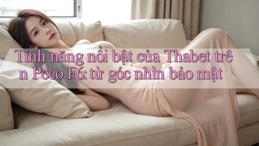 Tính năng nổi bật của Thabet trên Poco F6: từ góc nhìn bảo mật