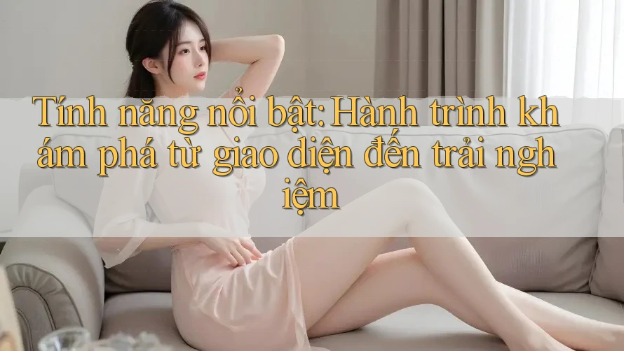 Tính năng nổi bật: Hành trình khám phá từ giao diện đến trải nghiệm Tính năng nổi bật: Hành trình khám phá từ giao diện đến trải nghiệm
