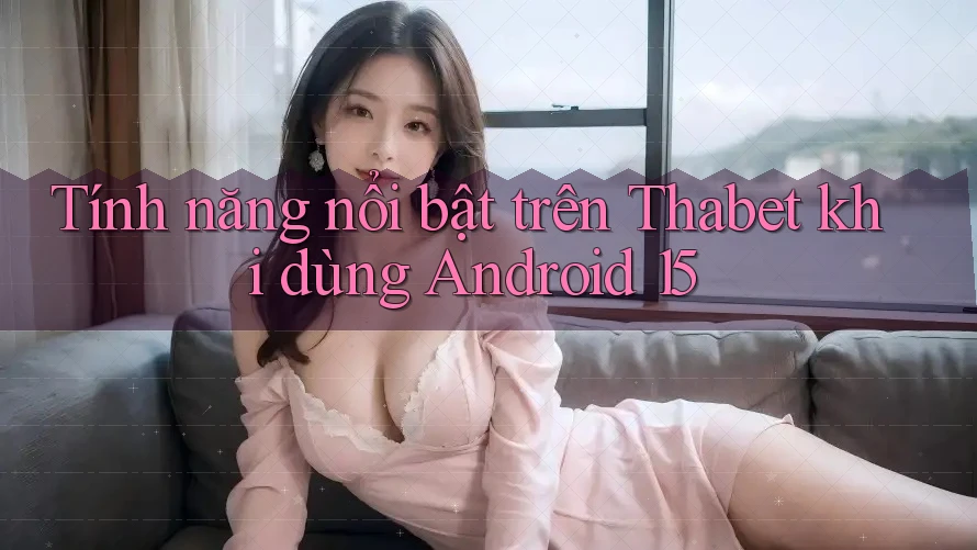 Tính năng nổi bật trên Thabet khi dùng Android 15
