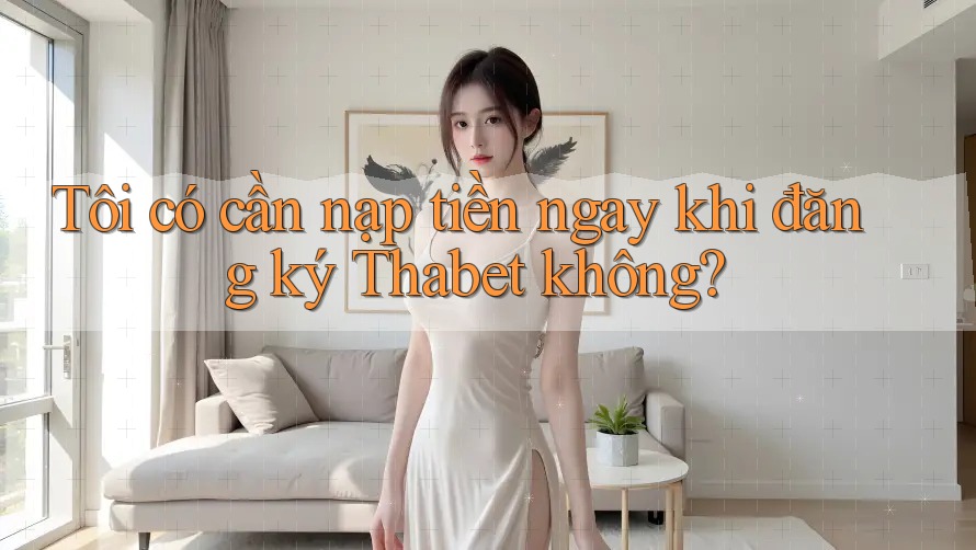 Tôi có cần nạp tiền ngay khi đăng ký Thabet không?