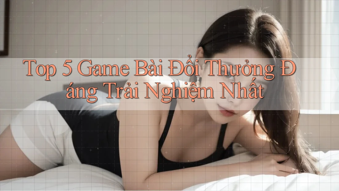 Top 5 Game Bài Đổi Thưởng Đáng Trải Nghiệm Nhất