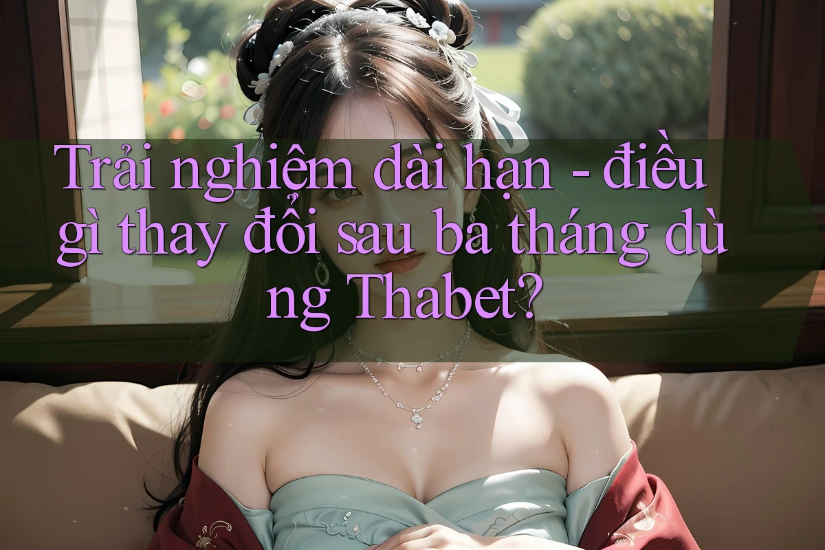 Trải nghiệm dài hạn - điều gì thay đổi sau ba tháng dùng Thabet?