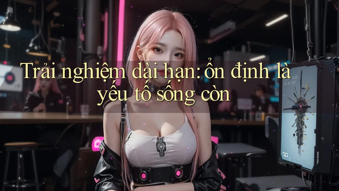 Trải nghiệm dài hạn: ổn định là yếu tố sống còn