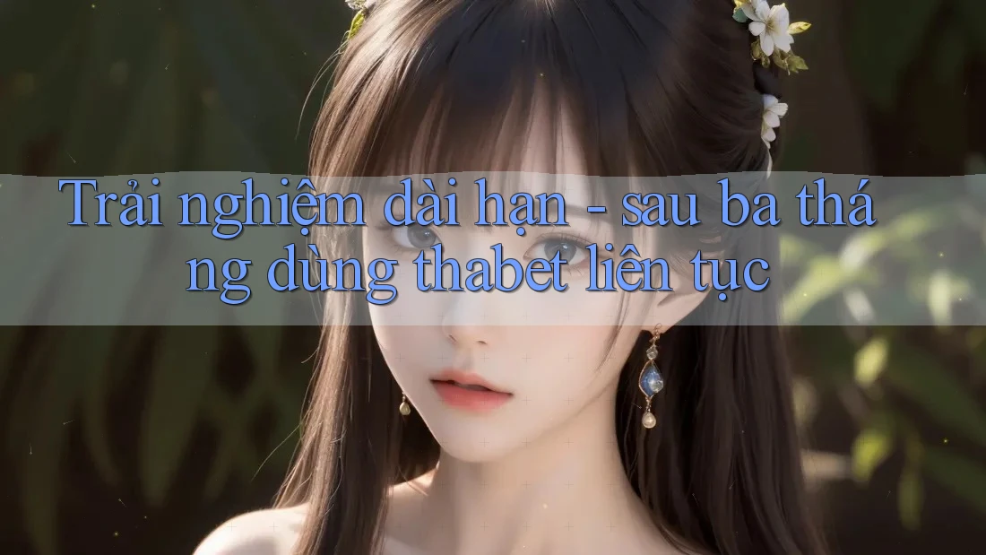 Trải nghiệm dài hạn - sau ba tháng dùng thabet liên tục