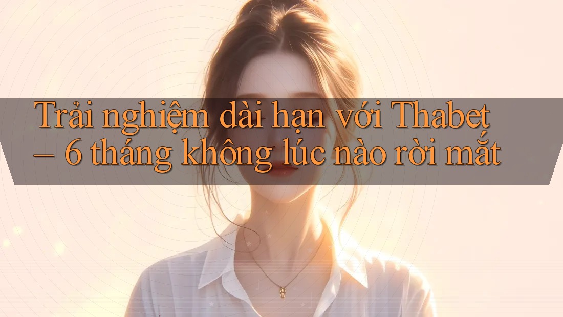 Trải nghiệm dài hạn với Thabet – 6 tháng không lúc nào rời mắt