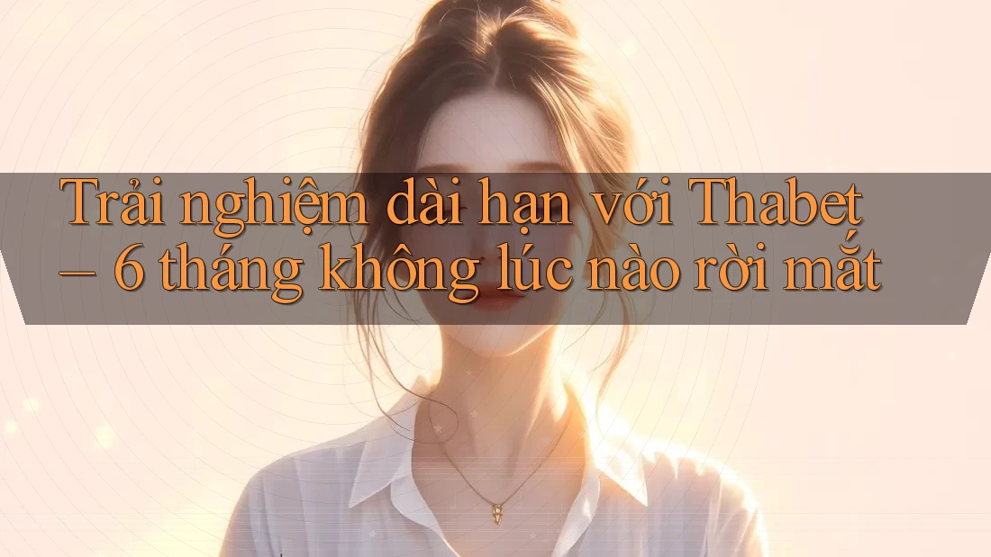 Trải nghiệm dài hạn với Thabet – 6 tháng không lúc nào rời mắt