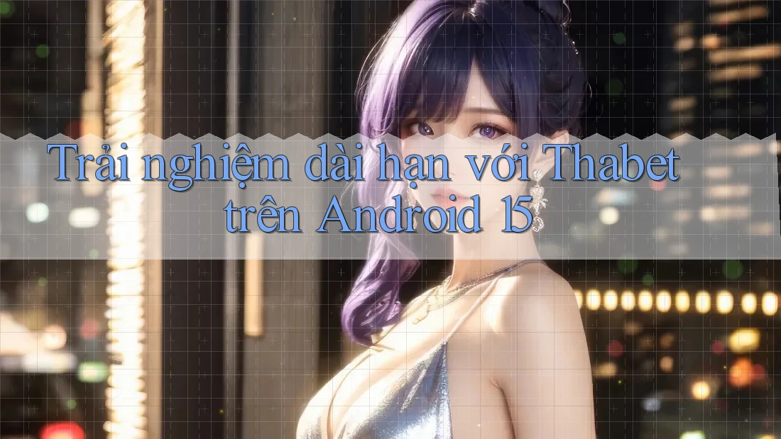 Trải nghiệm dài hạn với Thabet trên Android 15