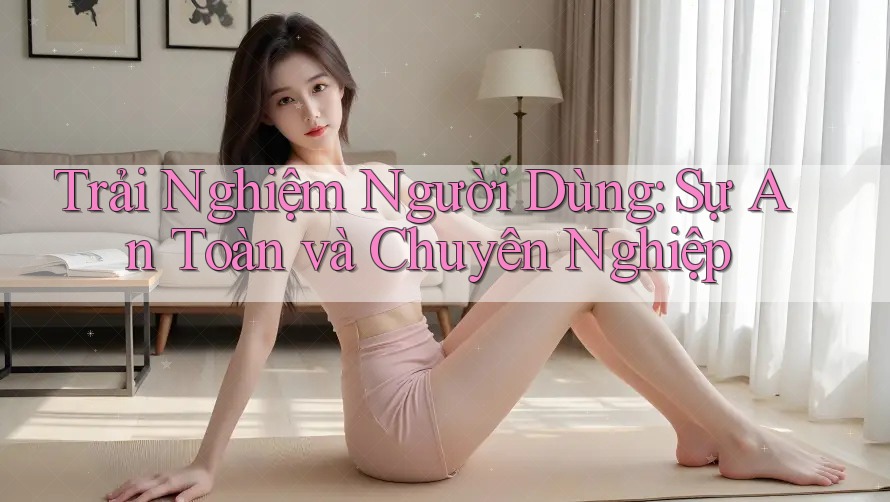 Trải Nghiệm Người Dùng: Sự An Toàn và Chuyên Nghiệp