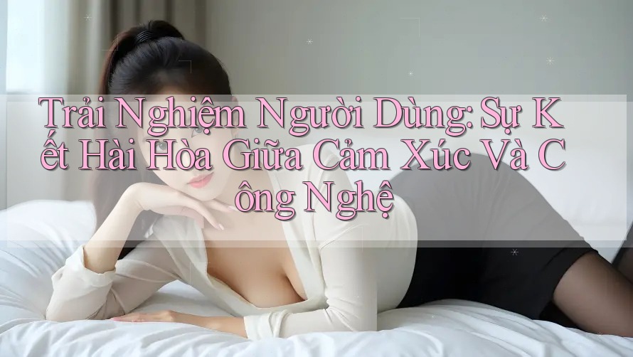 Trải Nghiệm Người Dùng: Sự Kết Hài Hòa Giữa Cảm Xúc Và Công Nghệ