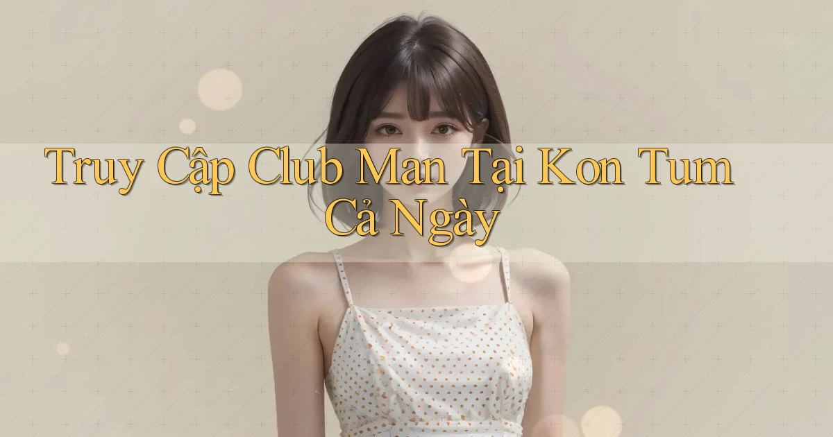 truy cập club man tại Kon Tum cả ngày