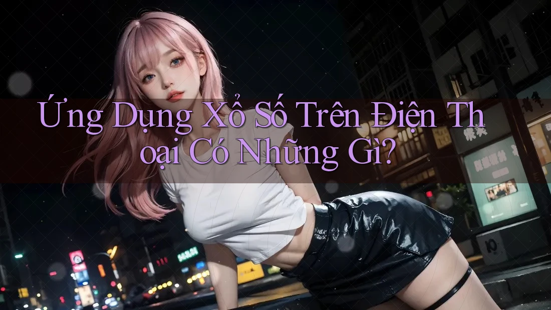 Ứng Dụng Xổ Số Trên Điện Thoại Có Những Gì?