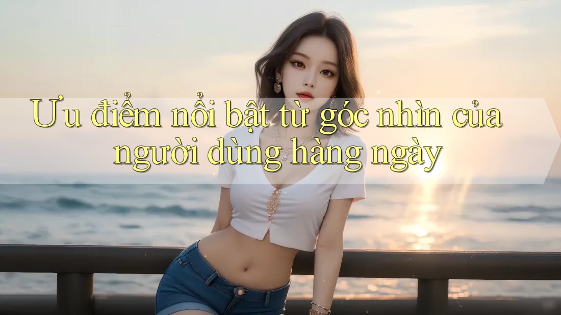 Ưu điểm nổi bật từ góc nhìn của người dùng hàng ngày Ưu điểm nổi bật từ góc nhìn của người dùng hàng ngày