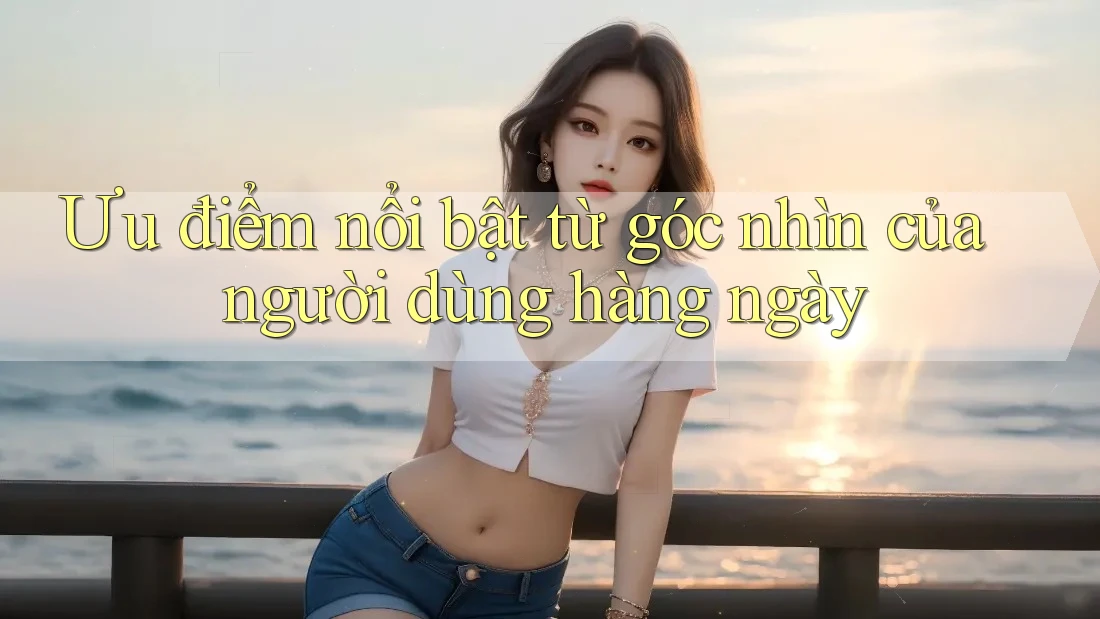 Ưu điểm nổi bật từ góc nhìn của người dùng hàng ngày Ưu điểm nổi bật từ góc nhìn của người dùng hàng ngày