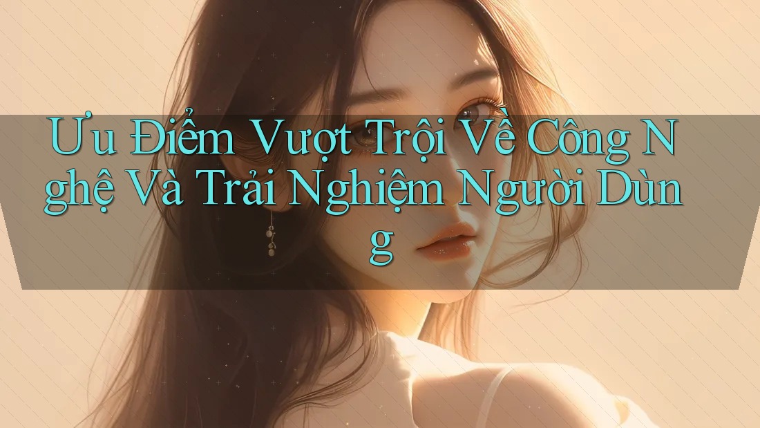 Ưu Điểm Vượt Trội Về Công Nghệ Và Trải Nghiệm Người Dùng