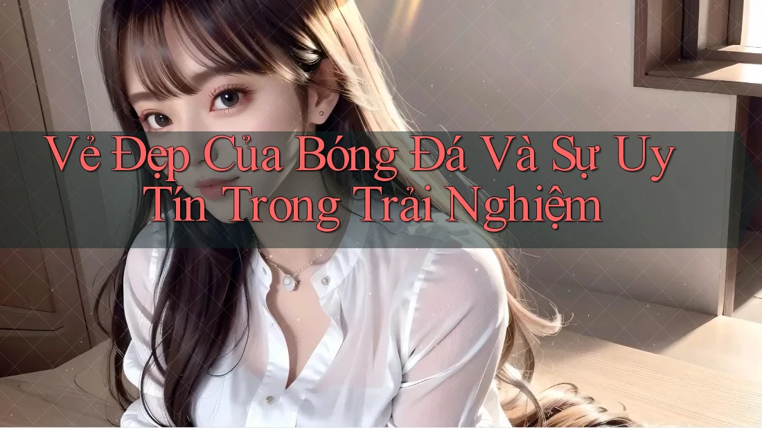 Vẻ Đẹp Của Bóng Đá Và Sự Uy Tín Trong Trải Nghiệm