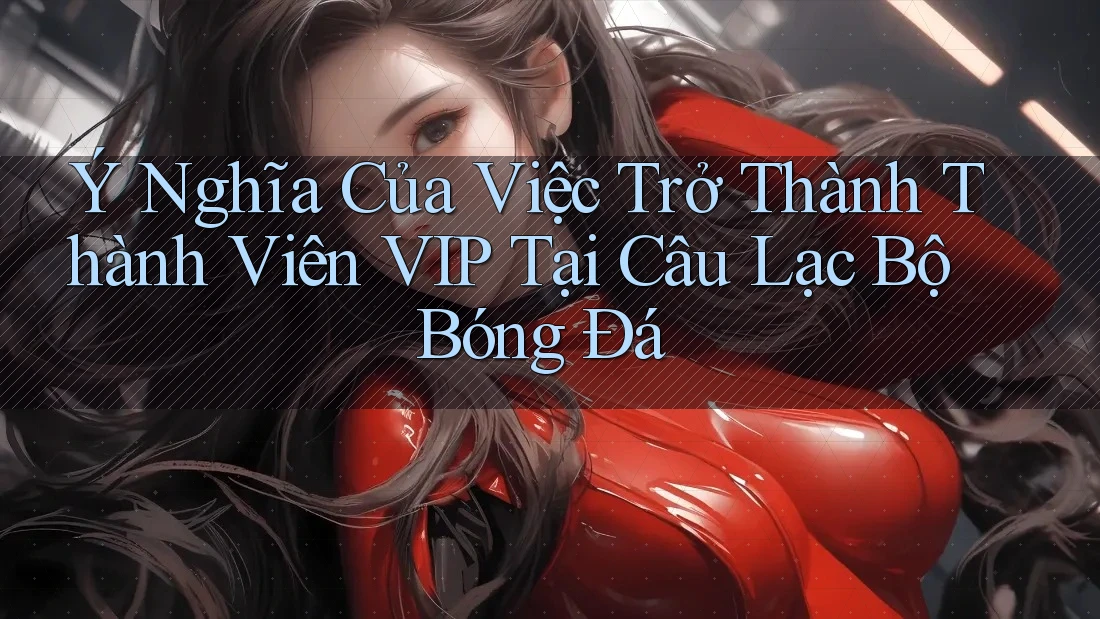 Ý Nghĩa Của Việc Trở Thành Thành Viên VIP Tại Câu Lạc Bộ Bóng Đá